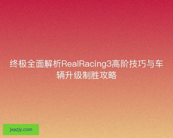 终极全面解析RealRacing3高阶技巧与车辆升级制胜攻略