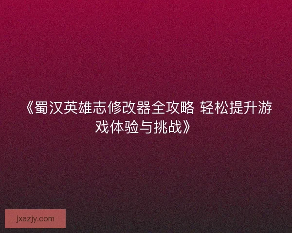 《蜀汉英雄志修改器全攻略 轻松提升游戏体验与挑战》