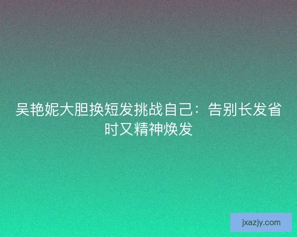 吴艳妮大胆换短发挑战自己：告别长发省时又精神焕发