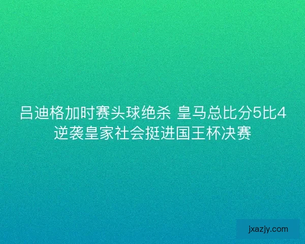 吕迪格加时赛头球绝杀 皇马总比分5比4逆袭皇家社会挺进国王杯决赛
