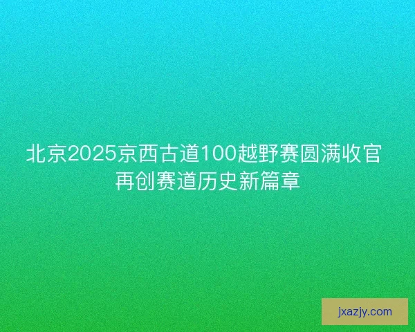 北京2025京西古道100越野赛圆满收官 再创赛道历史新篇章