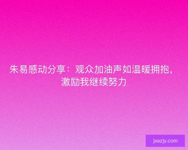 朱易感动分享：观众加油声如温暖拥抱，激励我继续努力