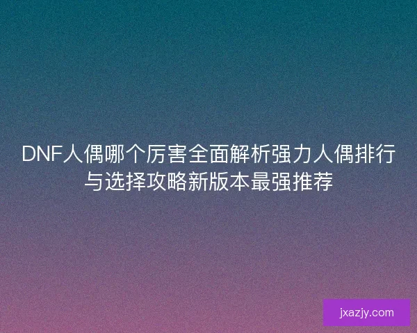 DNF人偶哪个厉害全面解析强力人偶排行与选择攻略新版本最强推荐