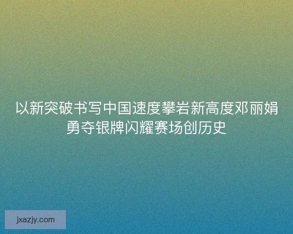以新突破书写中国速度攀岩新高度邓丽娟勇夺银牌闪耀赛场创历史