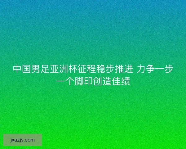 中国男足亚洲杯征程稳步推进 力争一步一个脚印创造佳绩