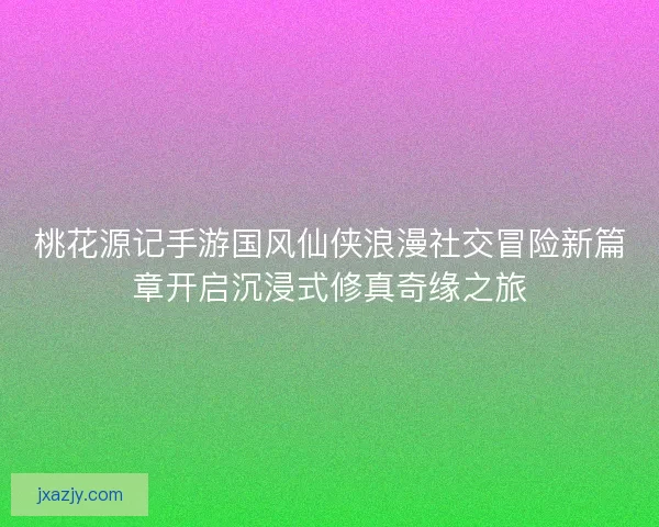 桃花源记手游国风仙侠浪漫社交冒险新篇章开启沉浸式修真奇缘之旅