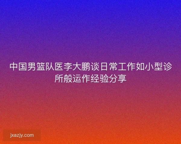 中国男篮队医李大鹏谈日常工作如小型诊所般运作经验分享