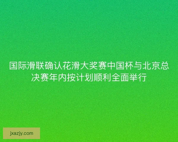 国际滑联确认花滑大奖赛中国杯与北京总决赛年内按计划顺利全面举行