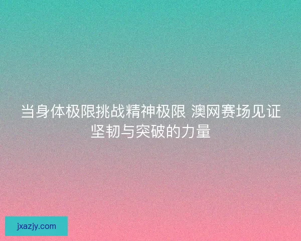 当身体极限挑战精神极限 澳网赛场见证坚韧与突破的力量